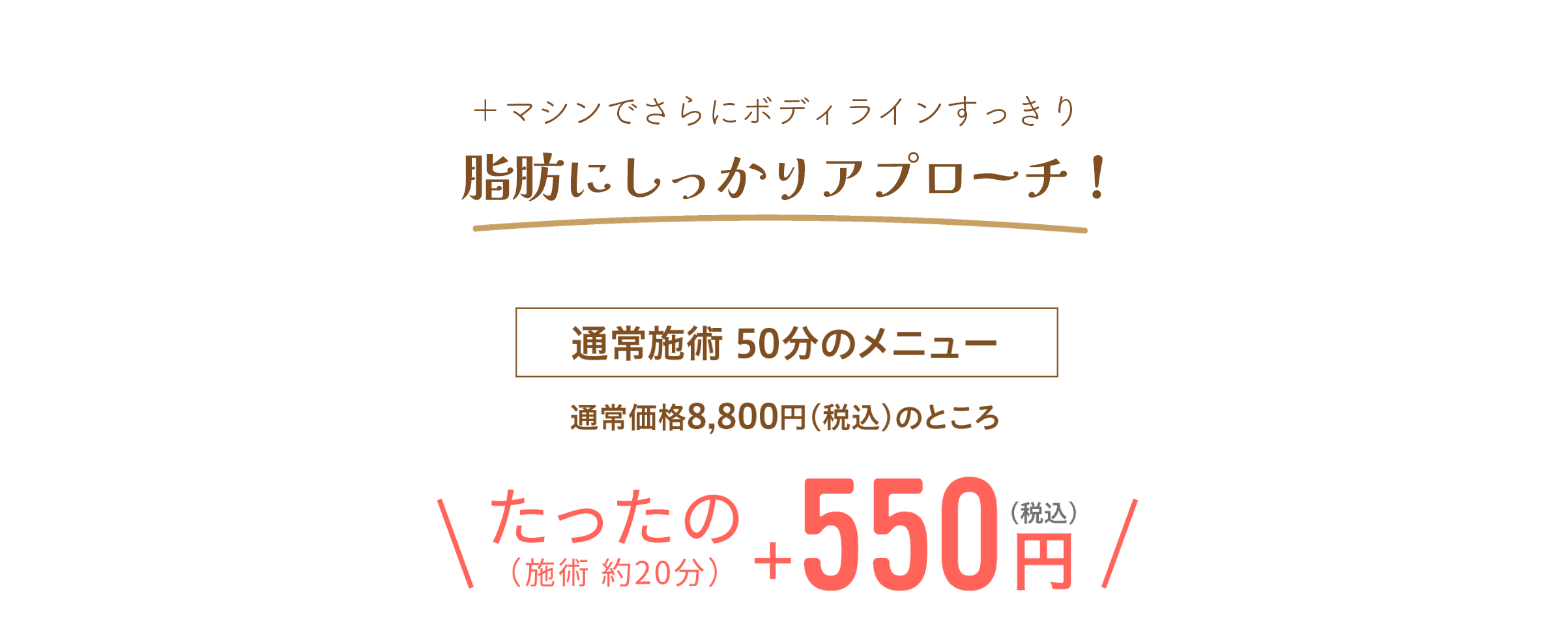 ＋マシンでさらに脂肪にアプローチ！通常施術50分のメニュー 通常価格8,800円（税込）のところたったの（施術 約20分）＋550円（税込）